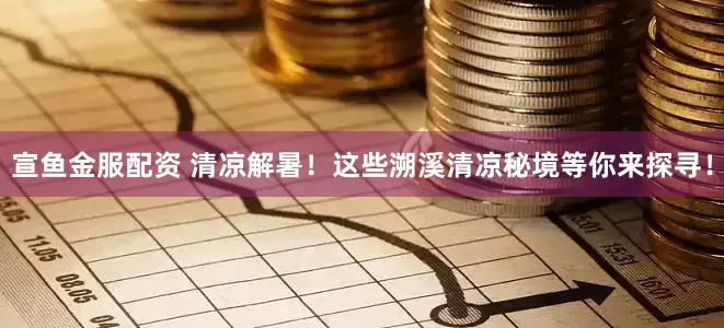 宣鱼金服配资 清凉解暑！这些溯溪清凉秘境等你来探寻！