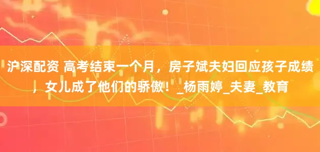沪深配资 高考结束一个月，房子斌夫妇回应孩子成绩，女儿成了他们的骄傲！_杨雨婷_夫妻_教育