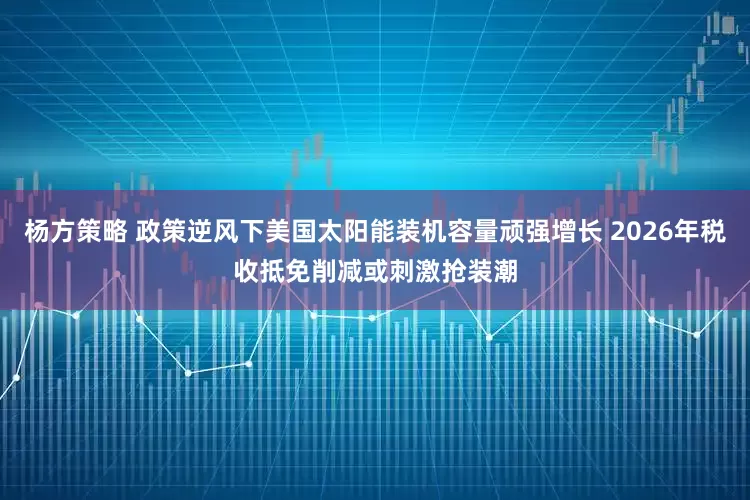 杨方策略 政策逆风下美国太阳能装机容量顽强增长 2026年税收抵免削减或刺激抢装潮