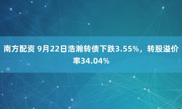 南方配资 9月22日浩瀚转债下跌3.55%，转股溢价率34.04%