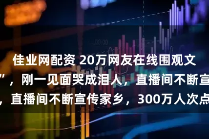 佳业网配资 20万网友在线围观文车车见“娘家人”，刚一见面哭成泪人，直播间不断宣传家乡，300万人次点赞