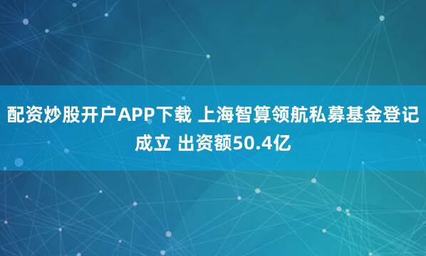 配资炒股开户APP下载 上海智算领航私募基金登记成立 出资额50.4亿