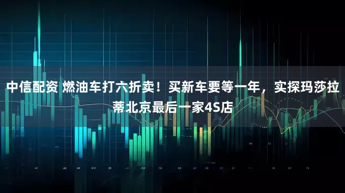 中信配资 燃油车打六折卖！买新车要等一年，实探玛莎拉蒂北京最后一家4S店